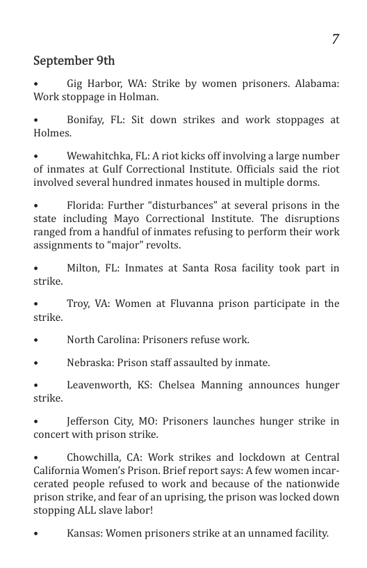 September 9th  +  Gig Harbor, WA: Strike by women prisoners. Alabama: Work stoppage in Holman.  +  Bonifay, FL: Sit down strikes and work stoppages at Holmes. +  Wewahitchka, FL: A riot kicks off involving a large number  of inmates at Gulf Correctional Institute. Officials said the riot involved several hundred inmates housed in multiple dorms.  +  Florida: Further “disturbances” at several prisons in the state including Mayo Correctional Institute. The disruptions ranged from a handful of inmates refusing to perform their work assignments to “major” revolts.  +  Milton, FL: Inmates at Santa Rosa facility took part in strike.  +  Troy, VA: Women at Fluvanna prison participate in the strike.  + North Carolina: Prisoners refuse work.  + Nebraska: Prison staff assaulted by inmate.  +  Leavenworth, KS: Chelsea Manning announces hunger strike.  +  Jefferson City, MO: Prisoners launches hunger strike in  concert with prison strike.  +  Chowchilla, CA: Work strikes and lockdown at Central California Women’s Prison. Brief report says: A few women incar- cerated people refused to work and because of the nationwide prison strike, and fear of an uprising, the prison was locked down stopping ALL slave labor!  . Kansas: Women prisoners strike at an unnamed facility. 